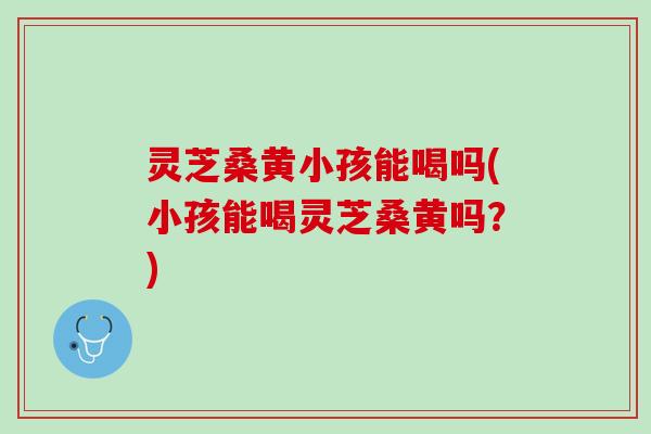 灵芝桑黄小孩能喝吗(小孩能喝灵芝桑黄吗？)