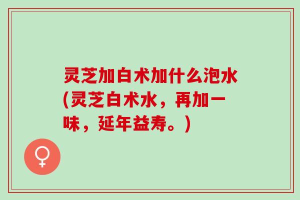 灵芝加白术加什么泡水(灵芝白术水，再加一味，延年益寿。)