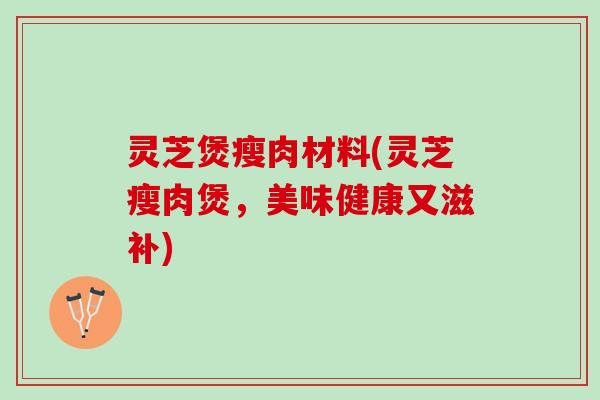 灵芝煲瘦肉材料(灵芝瘦肉煲，美味健康又滋补)