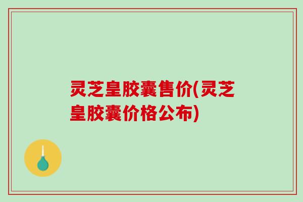灵芝皇胶囊售价(灵芝皇胶囊价格公布)