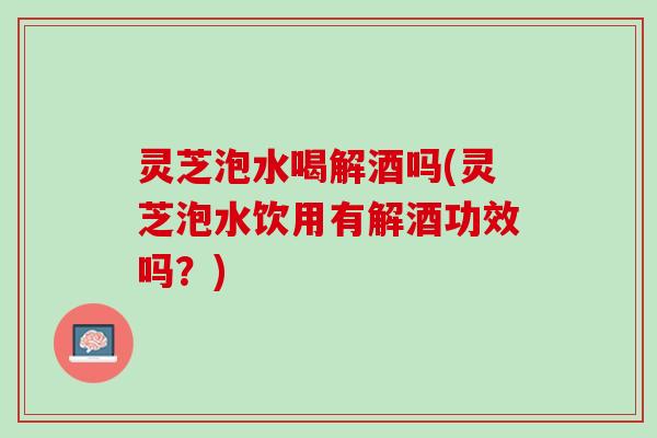 灵芝泡水喝解酒吗(灵芝泡水饮用有解酒功效吗？)