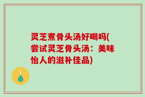 灵芝煮骨头汤好喝吗(尝试灵芝骨头汤：美味怡人的滋补佳品)