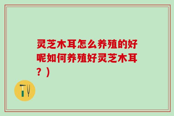 灵芝木耳怎么养殖的好呢如何养殖好灵芝木耳？)