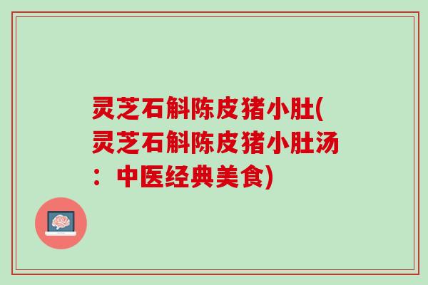 灵芝石斛陈皮猪小肚(灵芝石斛陈皮猪小肚汤：中医经典美食)
