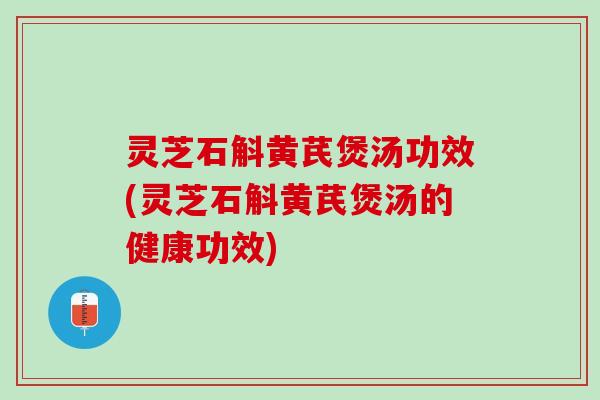 灵芝石斛黄芪煲汤功效(灵芝石斛黄芪煲汤的健康功效)