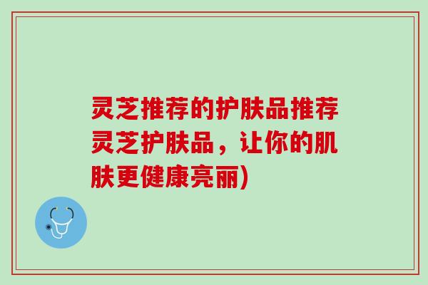 灵芝推荐的护肤品推荐灵芝护肤品，让你的更健康亮丽)