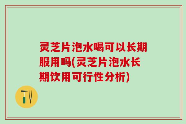 灵芝片泡水喝可以长期服用吗(灵芝片泡水长期饮用可行性分析)