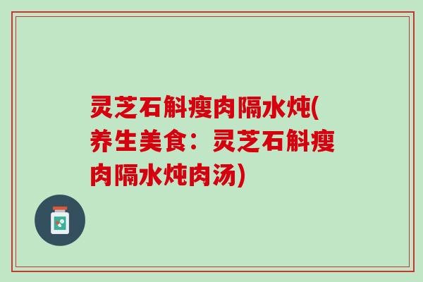 灵芝石斛瘦肉隔水炖(养生美食：灵芝石斛瘦肉隔水炖肉汤)