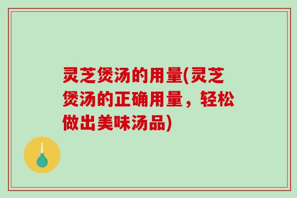 灵芝煲汤的用量(灵芝煲汤的正确用量，轻松做出美味汤品)