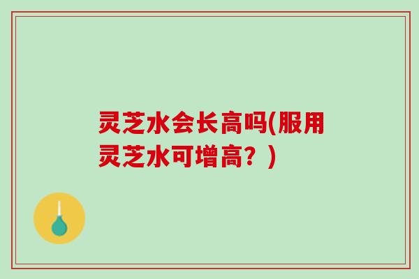 灵芝水会长高吗(服用灵芝水可增高？)