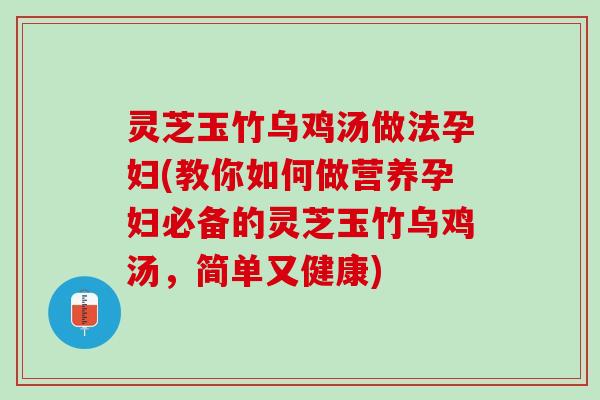 灵芝玉竹乌鸡汤做法孕妇(教你如何做营养孕妇必备的灵芝玉竹乌鸡汤，简单又健康)