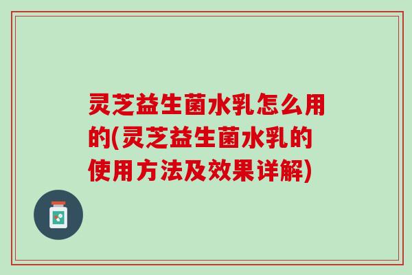 灵芝益生菌水乳怎么用的(灵芝益生菌水乳的使用方法及效果详解)