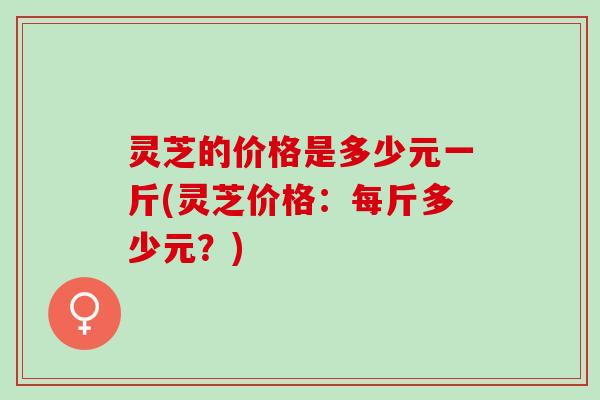 灵芝的价格是多少元一斤(灵芝价格：每斤多少元？)