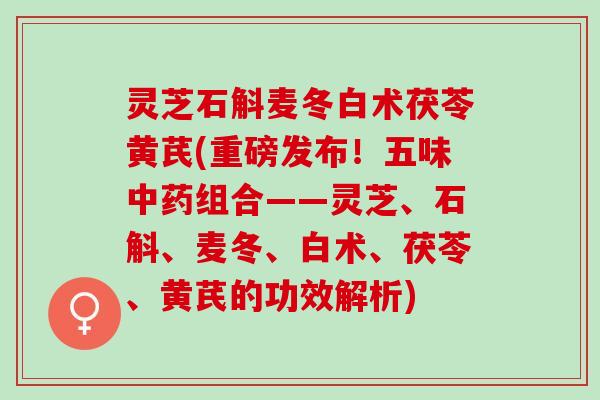 灵芝石斛麦冬白术茯苓黄芪(重磅发布！五味中药组合——灵芝、石斛、麦冬、白术、茯苓、黄芪的功效解析)
