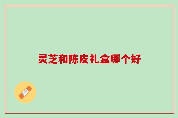 灵芝和陈皮礼盒哪个好