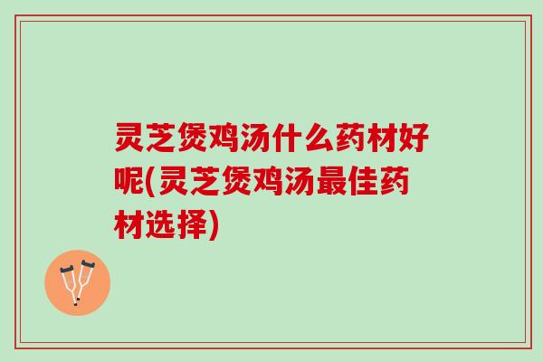 灵芝煲鸡汤什么药材好呢(灵芝煲鸡汤佳药材选择)