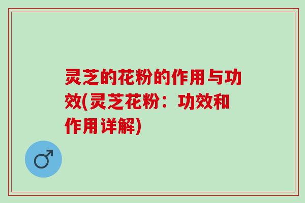 灵芝的花粉的作用与功效(灵芝花粉：功效和作用详解)