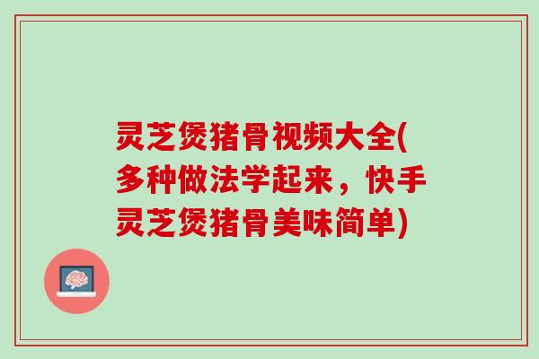 灵芝煲猪骨视频大全(多种做法学起来，快手灵芝煲猪骨美味简单)