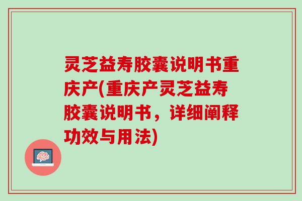 灵芝益寿胶囊说明书重庆产(重庆产灵芝益寿胶囊说明书，详细阐释功效与用法)