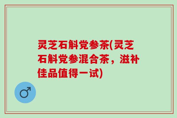 灵芝石斛党参茶(灵芝石斛党参混合茶，滋补佳品值得一试)
