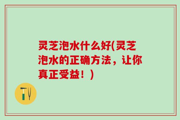 灵芝泡水什么好(灵芝泡水的正确方法，让你真正受益！)