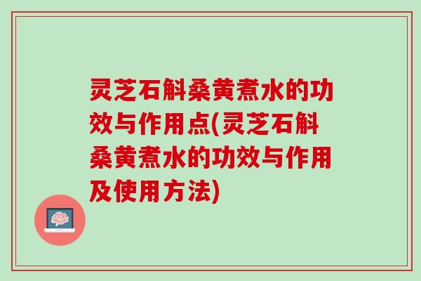 灵芝石斛桑黄煮水的功效与作用点(灵芝石斛桑黄煮水的功效与作用及使用方法)
