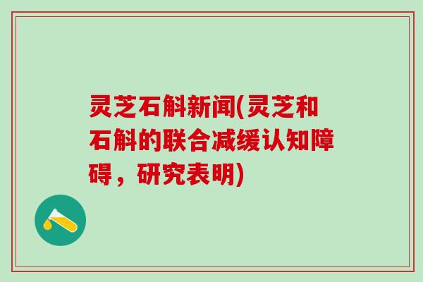 灵芝石斛新闻(灵芝和石斛的联合减缓认知障碍,研究表明) 灵芝石斛新闻(灵芝和石斛的联合减缓认知障碍,研究表明)