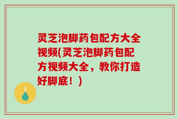 灵芝泡脚药包配方大全视频(灵芝泡脚药包配方视频大全，教你打造好脚底！)