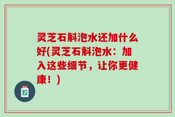 灵芝石斛泡水还加什么好(灵芝石斛泡水:加入这些细节,让你更健康!) 灵芝石斛泡水还加什么好(灵芝石斛泡水:加入这些细节,让你更健康!)