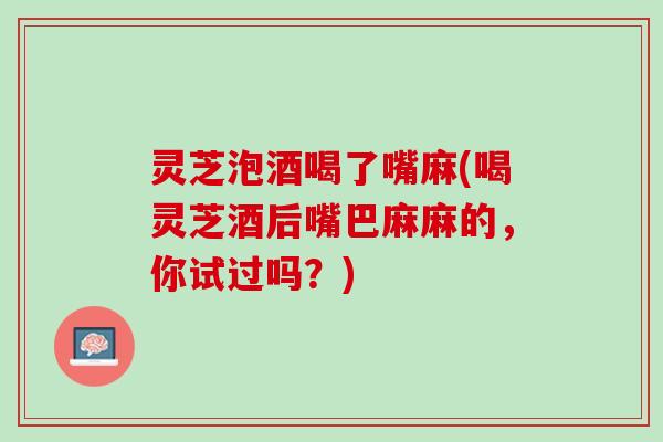 灵芝泡酒喝了嘴麻(喝灵芝酒后嘴巴麻麻的，你试过吗？)