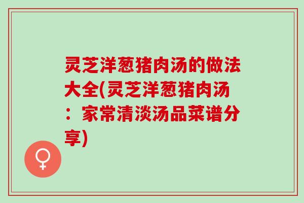 灵芝洋葱猪肉汤的做法大全(灵芝洋葱猪肉汤：家常清淡汤品菜谱分享)