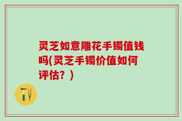 灵芝如意雕花手镯值钱吗(灵芝手镯价值如何评估？)