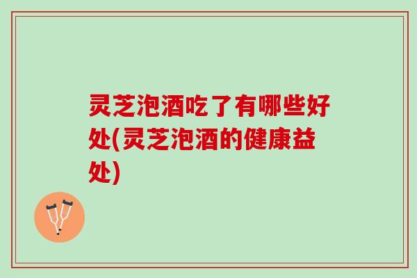 灵芝泡酒吃了有哪些好处(灵芝泡酒的健康益处)
