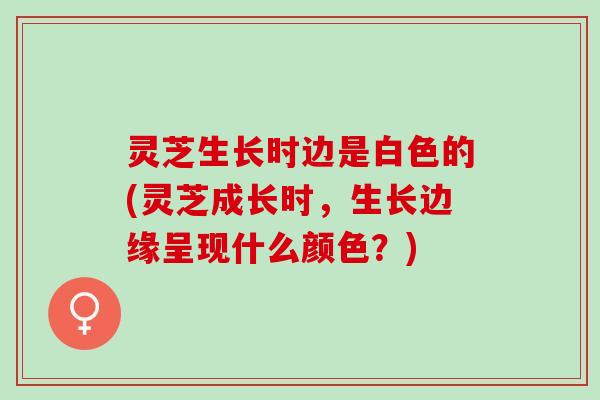 灵芝生长时边是白色的(灵芝成长时,生长边缘呈现什么颜色?) 灵芝生长时边是白色的(灵芝成长时,生长边缘呈现什么颜色?)
