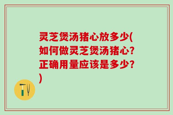 灵芝煲汤猪心放多少(如何做灵芝煲汤猪心？正确用量应该是多少？)