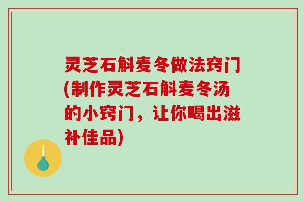 灵芝石斛麦冬做法窍门(制作灵芝石斛麦冬汤的小窍门，让你喝出滋补佳品)