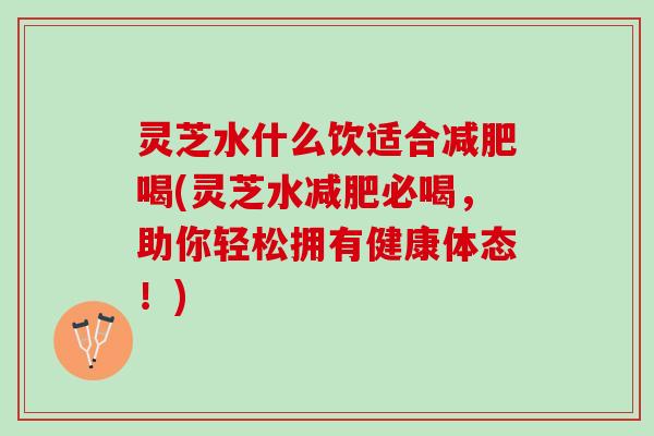 灵芝水什么饮适合减肥喝(灵芝水减肥必喝，助你轻松拥有健康体态！)