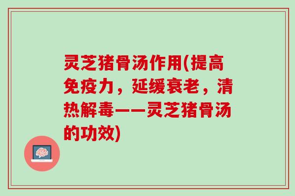 灵芝猪骨汤作用(提高免疫力，延缓衰老，清热解毒——灵芝猪骨汤的功效)