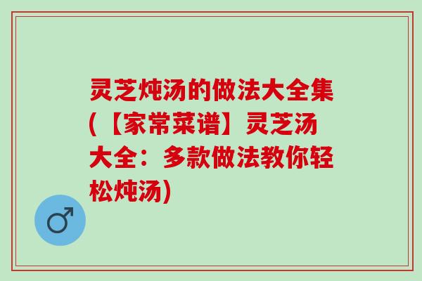 灵芝炖汤的做法大全集(【家常菜谱】灵芝汤大全：多款做法教你轻松炖汤)