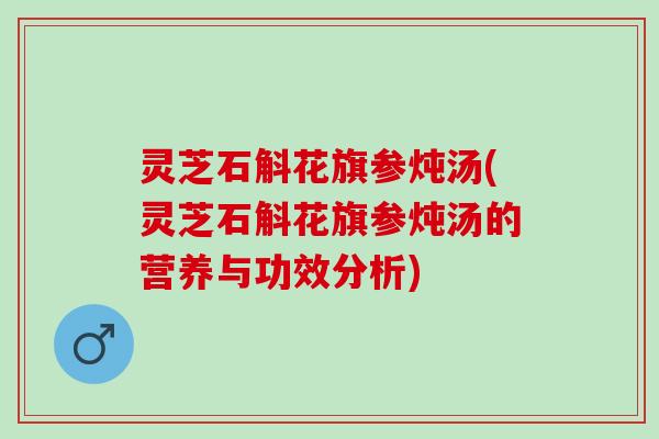 灵芝石斛花旗参炖汤(灵芝石斛花旗参炖汤的营养与功效分析)