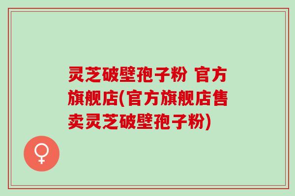灵芝破壁孢子粉 官方旗舰店(官方旗舰店售卖灵芝破壁孢子粉)