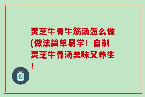 灵芝牛骨牛筋汤怎么做(做法简单易学！自制灵芝牛骨汤美味又养生！