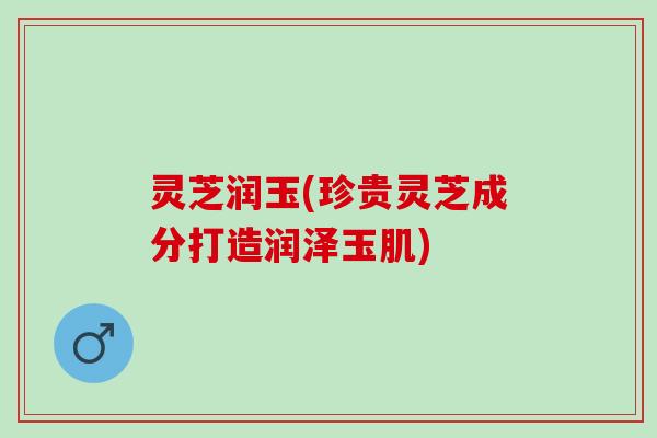 灵芝润玉(珍贵灵芝成分打造润泽玉肌)