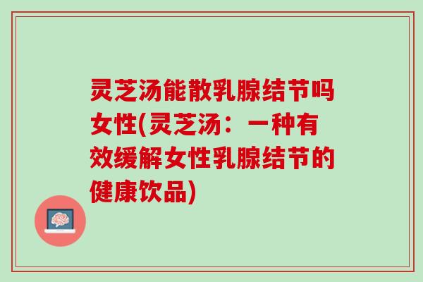 灵芝汤能散乳腺结节吗女性(灵芝汤:一种有效缓解女性乳腺结节的健康饮品) 灵芝汤能散乳腺结节吗女性(灵芝汤:一种有效缓解女性乳腺结节的健康饮品)