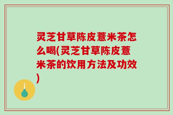 灵芝甘草陈皮薏米茶怎么喝(灵芝甘草陈皮薏米茶的饮用方法及功效)