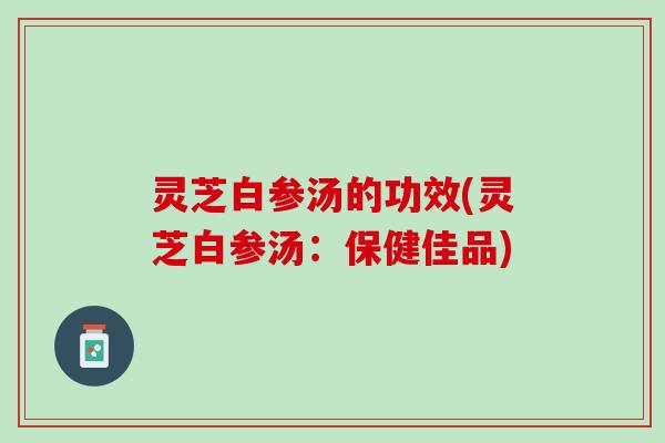 灵芝白参汤的功效(灵芝白参汤：保健佳品)