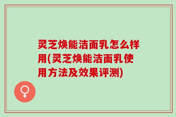 灵芝焕能洁面乳怎么样用(灵芝焕能洁面乳使用方法及效果评测)