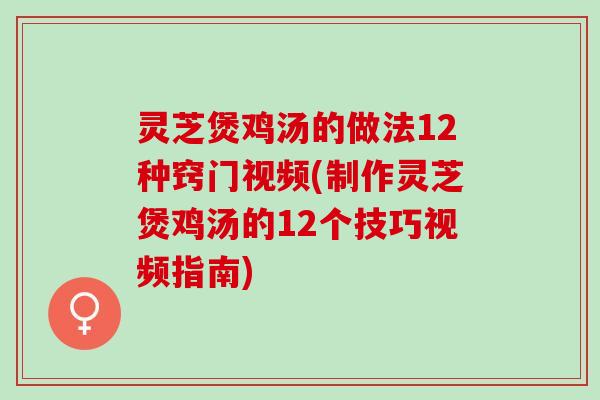 灵芝煲鸡汤的做法12种窍门视频(制作灵芝煲鸡汤的12个技巧视频指南)