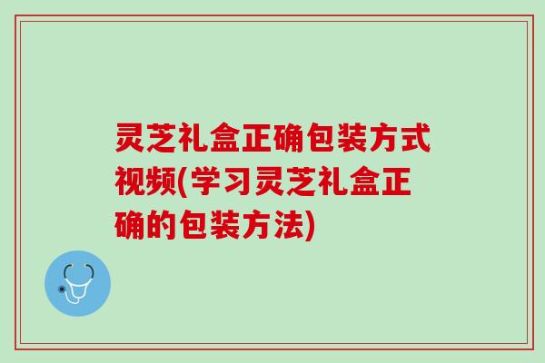 灵芝礼盒正确包装方式视频(学习灵芝礼盒正确的包装方法)