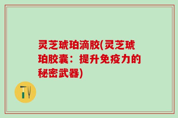 灵芝琥珀滴胶(灵芝琥珀胶囊：提升免疫力的秘密武器)